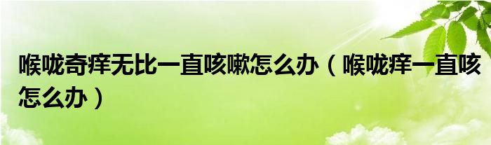 喉嚨奇癢無比一直咳嗽怎么辦（喉嚨癢一直咳怎么辦）