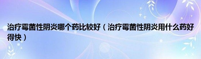 治療霉菌性陰炎哪個藥比較好（治療霉菌性陰炎用什么藥好得快）