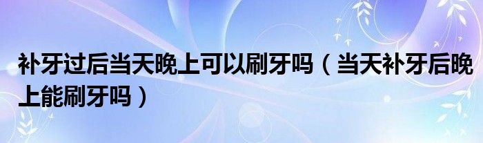 補(bǔ)牙過后當(dāng)天晚上可以刷牙嗎（當(dāng)天補(bǔ)牙后晚上能刷牙嗎）