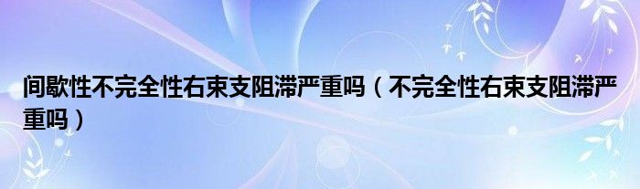 間歇性不完全性右束支阻滯嚴(yán)重嗎（不完全性右束支阻滯嚴(yán)重嗎）