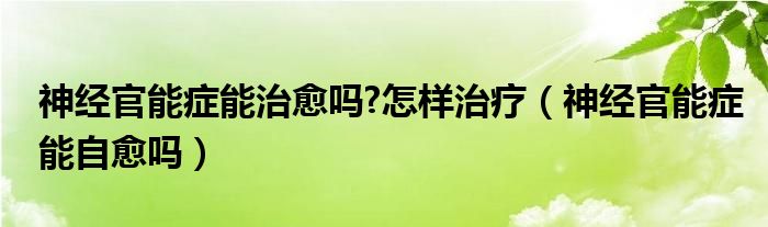 神經(jīng)官能癥能治愈嗎?怎樣治療（神經(jīng)官能癥能自愈嗎）