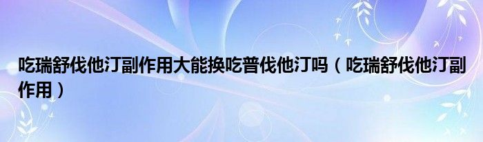 吃瑞舒伐他汀副作用大能換吃普伐他汀嗎（吃瑞舒伐他汀副作用）