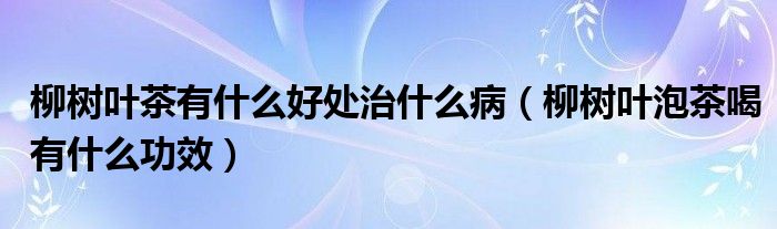 柳樹葉茶有什么好處治什么?。鴺淙~泡茶喝有什么功效）