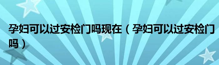 孕婦可以過安檢門嗎現(xiàn)在（孕婦可以過安檢門嗎）