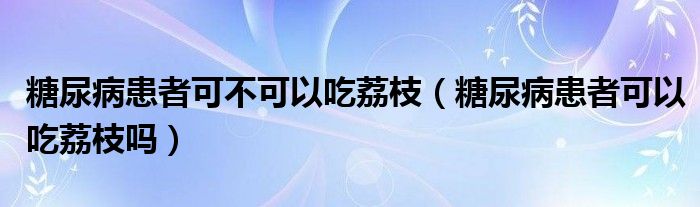 糖尿病患者可不可以吃荔枝（糖尿病患者可以吃荔枝嗎）