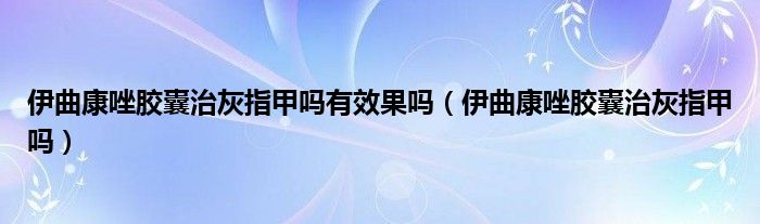 伊曲康唑膠囊治灰指甲嗎有效果嗎（伊曲康唑膠囊治灰指甲嗎）