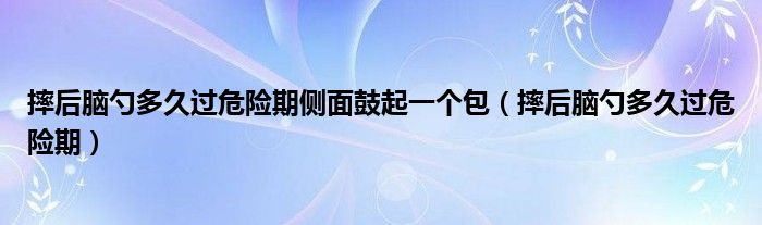 摔后腦勺多久過(guò)危險(xiǎn)期側(cè)面鼓起一個(gè)包（摔后腦勺多久過(guò)危險(xiǎn)期）