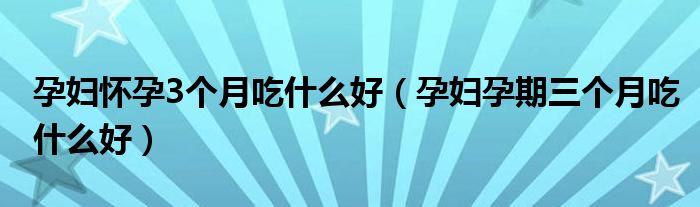 孕婦懷孕3個(gè)月吃什么好（孕婦孕期三個(gè)月吃什么好）