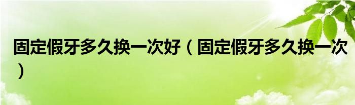 固定假牙多久換一次好（固定假牙多久換一次）