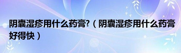 陰囊濕疹用什么藥膏?（陰囊濕疹用什么藥膏好得快）