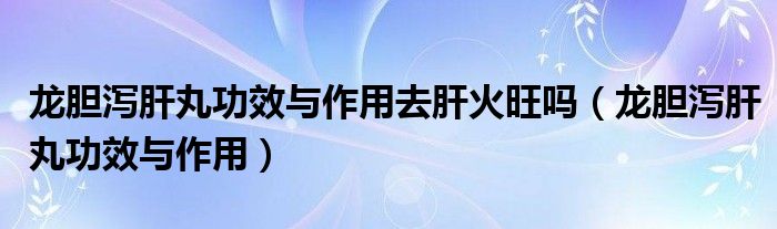 龍膽瀉肝丸功效與作用去肝火旺嗎（龍膽瀉肝丸功效與作用）