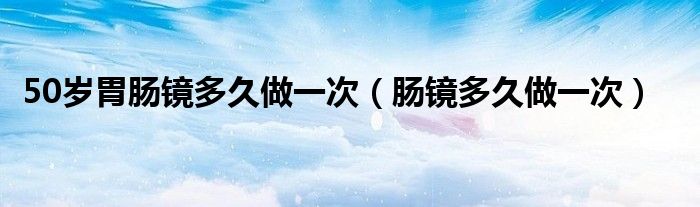 50歲胃腸鏡多久做一次（腸鏡多久做一次）