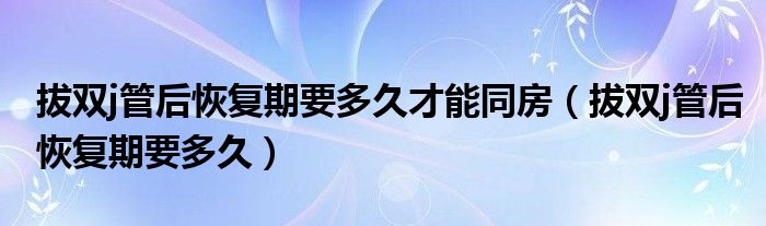 拔雙j管后恢復(fù)期要多久才能同房（拔雙j管后恢復(fù)期要多久）