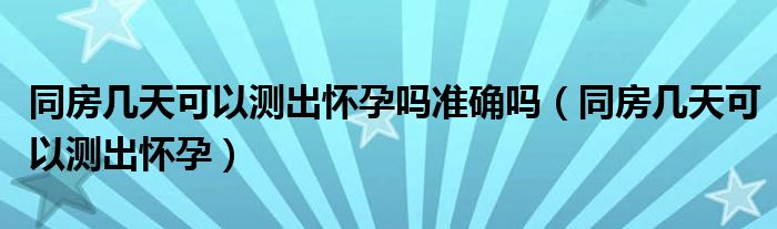 同房幾天可以測出懷孕嗎準(zhǔn)確嗎（同房幾天可以測出懷孕）