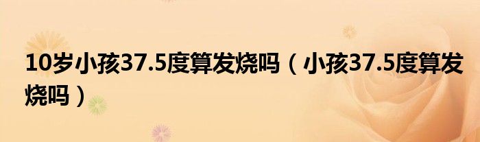 10歲小孩37.5度算發(fā)燒嗎（小孩37.5度算發(fā)燒嗎）