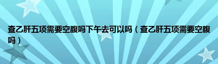 查乙肝五項(xiàng)需要空腹嗎下午去可以嗎（查乙肝五項(xiàng)需要空腹嗎）