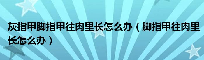 灰指甲腳指甲往肉里長(zhǎng)怎么辦（腳指甲往肉里長(zhǎng)怎么辦）