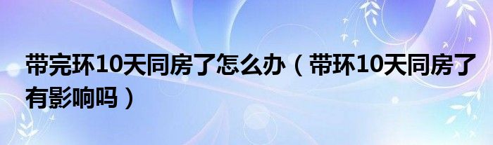 帶完環(huán)10天同房了怎么辦（帶環(huán)10天同房了有影響嗎）