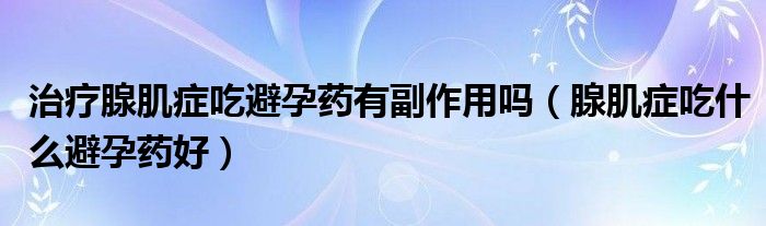 治療腺肌癥吃避孕藥有副作用嗎（腺肌癥吃什么避孕藥好）