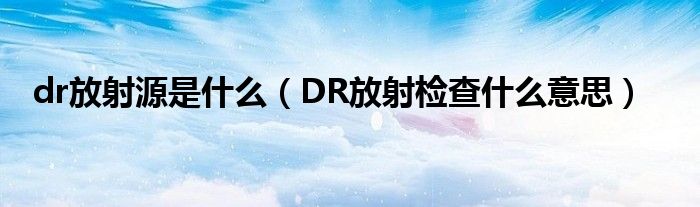 dr放射源是什么（DR放射檢查什么意思）