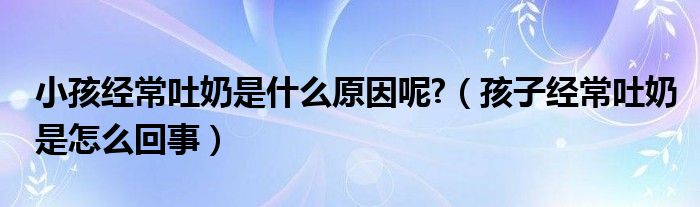 小孩經(jīng)常吐奶是什么原因呢?（孩子經(jīng)常吐奶是怎么回事）