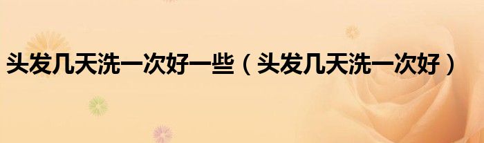 頭發(fā)幾天洗一次好一些（頭發(fā)幾天洗一次好）