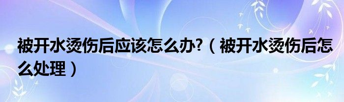 被開(kāi)水燙傷后應(yīng)該怎么辦?（被開(kāi)水燙傷后怎么處理）