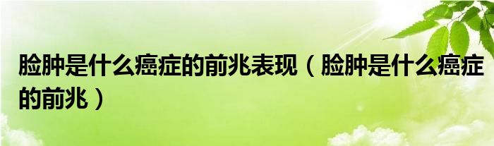 臉腫是什么癌癥的前兆表現(xiàn)（臉腫是什么癌癥的前兆）