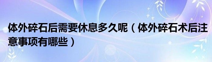 體外碎石后需要休息多久呢（體外碎石術(shù)后注意事項(xiàng)有哪些）