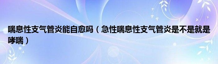 喘息性支氣管炎能自愈嗎（急性喘息性支氣管炎是不是就是哮喘）